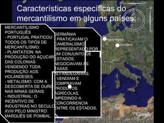 Países Baixos
Portugal
Características específicas do
mercantilismo em alguns países:
Inglaterra:
Fortalecimento do
comércio, controlando o
transporte marítimo de
produtos que saíam da
Inglaterra ou lá
entravam. Com uma
poderosa marinha, os
ingleses passaram a
dominar o comércio
internacional.
Posteriormente,
desenvolveram a
indústria, começando
pelo setor têxtil.
Espanha:
Metalista (bulionista),
devido à grande
quantidade de ouro e
prata obtida de suas
colônias na américa.
Não desenvolveram
indústrias, importavam
de outras nações, por
altos preços, os
produtos
industrializados que
necessitavam.
França:
O mercantilismo
francês, denominado
colbertismo, procurou
desenvolver a indústria
manufatureira,
utilizando matérias-
primas das colônias..
Holanda:
- PRATICAVAM O
COMERCIALISMO
- ERAM DIVERSOS
ESTADOS,
COMPRANDO
BARATO E
VENDENDO CARO.
- PROTEGIDOS PELA
COMPANHIA DAS
INDIAS OCIDENTAIS.
- MANTINHA O
EQUILÍBRIO DA
BALANÇA
COMERCIAL
FAVORÁVEL
GERMÂNIA
- PRATICAVAM O
CAMERALISMO,
REPRESENTADO POR
UM CONJUNTO DE
ESTADOS,
NEGOCIAVAM AS
TAXAS
ALFANDEGÁRIAS.
- VENDIAM E
COMPRAVAM
PRODUTOS
AGRÍCOLAS,
IMPEDINDO A
CONCORRENCIA
ENTRE OS ESTADOS.
MERCANTILISMO
PORTUGUÊS
- PORTUGAL PRATICOU
TODOS OS TIPÓS DE
MERCANTILISMO.
- PLANTATION: NA
PRODUÇÃO DO AÇUCAR
DAS COLONIAS
VENDENDO TODA
PRODUÇÃO AOS
HOLANDESES.
- METALISMO: COM A
DESCOBERTA DE OURO
NAS MINAS GERAIS.
- INDUSTRIAL: O
INCENTIVO DE
INDUSTRIAS NO SECULO
XVIII PELO MINISTRO
MARQUÊS DE POMBAL.
Germânia
 