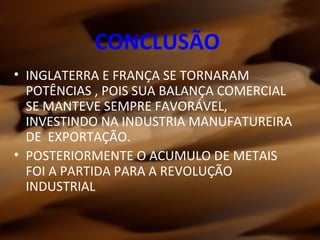CONCLUSÃO
• INGLATERRA E FRANÇA SE TORNARAM
POTÊNCIAS , POIS SUA BALANÇA COMERCIAL
SE MANTEVE SEMPRE FAVORÁVEL,
INVESTINDO NA INDUSTRIA MANUFATUREIRA
DE EXPORTAÇÃO.
• POSTERIORMENTE O ACUMULO DE METAIS
FOI A PARTIDA PARA A REVOLUÇÃO
INDUSTRIAL
 