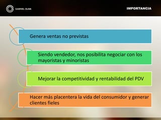 IMPORTANCIA
Genera ventas no previstas
Siendo vendedor, nos posibilita negociar con los
mayoristas y minoristas
Mejorar la competitividad y rentabilidad del PDV
Hacer más placentera la vida del consumidor y generar
clientes fieles
 
