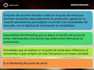 MERCHANDISING
Conjunto de acciones llevadas a cabo en el punto de venta que
permiten presentar adecuadamente los productos y gestionar su
rotación permanente para adaptar el surtido a las necesidades del
mercado, con el objetivo de incrementar la rentabilidad.
Especialidad del Marketing que se aboca al estudio del punto de
venta. Merchandise (mercancía) Ing (ando-endo) Mercancía en
movimiento.
Actividades que se realizan en el punto de venta para influenciar al
consumidor a que compre con más frecuencia y en mayor cantidad.
Es el Marketing del punto de venta
 
