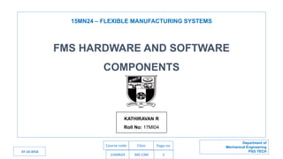 15MN24 – FLEXIBLE MANUFACTURING SYSTEMS
15MN24 ME-CIM 1
Department of
Mechanical Engineering
PSG TECH
Course code Class Page.no
FMS HARDWARE AND SOFTWARE
COMPONENTS
KATHIRAVAN R
Roll No: 17MI04
07-10-2018
 