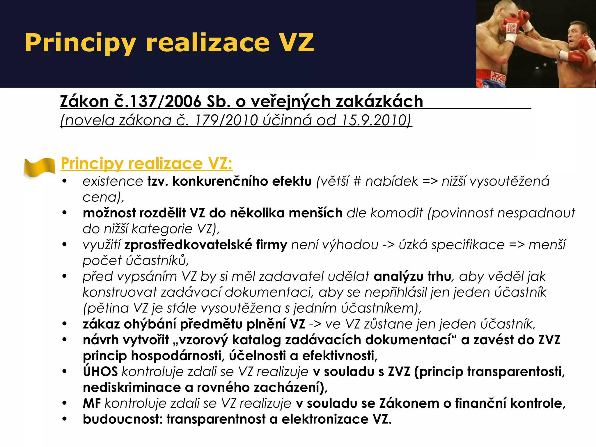 Principy realizace VZ
Zákon č.137/2006 Sb. o veřejných zakázkách
(novela zákona č. 179/2010 účinná od 15.9.2010)
Principy realizace VZ:
• existence tzv. konkurenčního efektu (větší # nabídek => nižší vysoutěžená
cena),
• možnost rozdělit VZ do několika menších dle komodit (povinnost nespadnout
do nižší kategorie VZ),
• využití zprostředkovatelské firmy není výhodou -> úzká specifikace => menší
počet účastníků,
• před vypsáním VZ by si měl zadavatel udělat analýzu trhu, aby věděl jak
konstruovat zadávací dokumentaci, aby se nepřihlásil jen jeden účastník
(pětina VZ je stále vysoutěžena s jedním účastníkem),
• zákaz ohýbání předmětu plnění VZ -> ve VZ zůstane jen jeden účastník,
• návrh vytvořit „vzorový katalog zadávacích dokumentací“ a zavést do ZVZ
princip hospodárnosti, účelnosti a efektivnosti,
• ÚHOS kontroluje zdali se VZ realizuje v souladu s ZVZ (princip transparentosti,
nediskriminace a rovného zacházení),
• MF kontroluje zdali se VZ realizuje v souladu se Zákonem o finanční kontrole,
• budoucnost: transparentnost a elektronizace VZ.
 