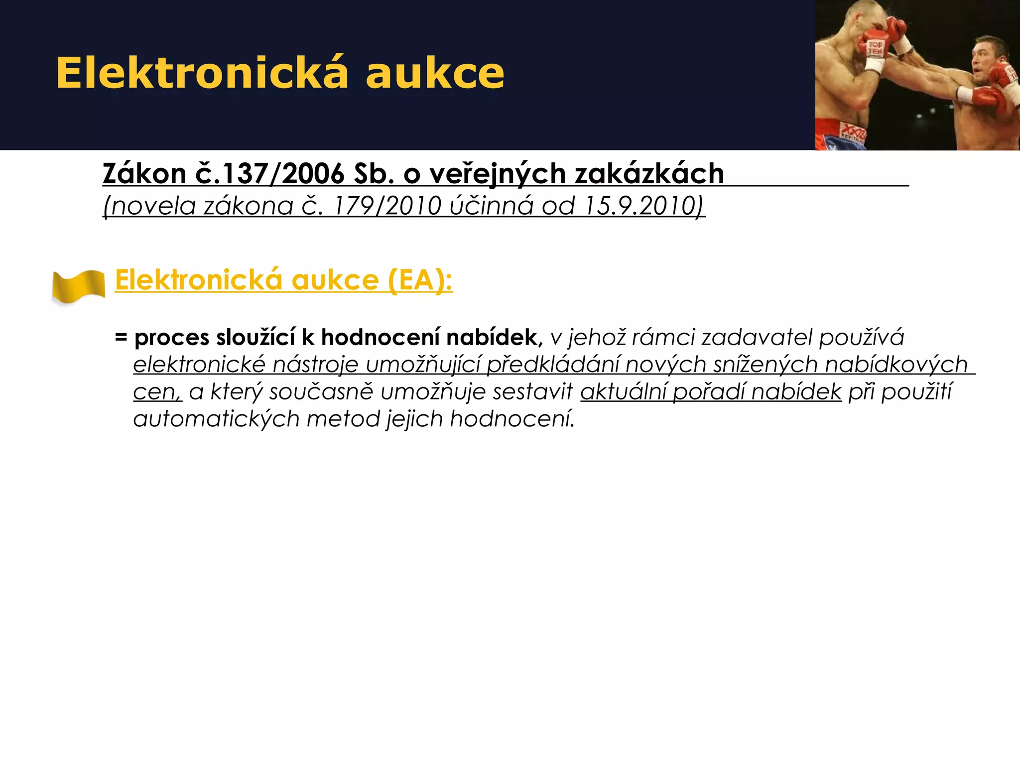 Elektronická aukce
Elektronická aukce (EA):
= proces sloužící k hodnocení nabídek, v jehož rámci zadavatel používá
elektronické nástroje umožňující předkládání nových snížených nabídkových
cen, a který současně umožňuje sestavit aktuální pořadí nabídek při použití
automatických metod jejich hodnocení.
Zákon č.137/2006 Sb. o veřejných zakázkách
(novela zákona č. 179/2010 účinná od 15.9.2010)
 