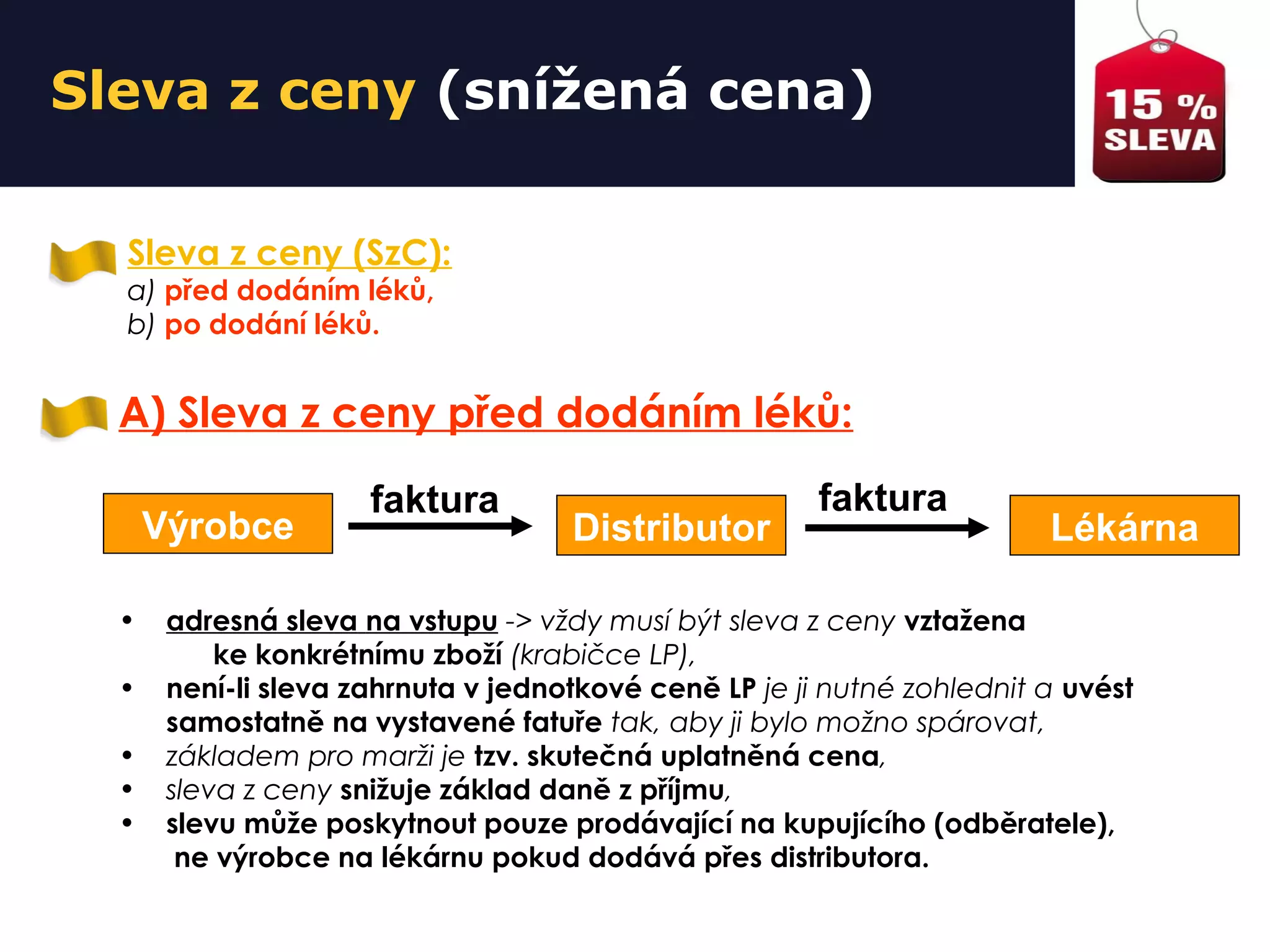 Sleva z ceny (snížená cena)
Sleva z ceny (SzC):
a) před dodáním léků,
b) po dodání léků.
A) Sleva z ceny před dodáním léků:
• adresná sleva na vstupu -> vždy musí být sleva z ceny vztažena
ke konkrétnímu zboží (krabičce LP),
• není-li sleva zahrnuta v jednotkové ceně LP je ji nutné zohlednit a uvést
samostatně na vystavené fatuře tak, aby ji bylo možno spárovat,
• základem pro marži je tzv. skutečná uplatněná cena,
• sleva z ceny snižuje základ daně z příjmu,
• slevu může poskytnout pouze prodávající na kupujícího (odběratele),
ne výrobce na lékárnu pokud dodává přes distributora.
Výrobce Distributor Lékárna
faktura faktura
 