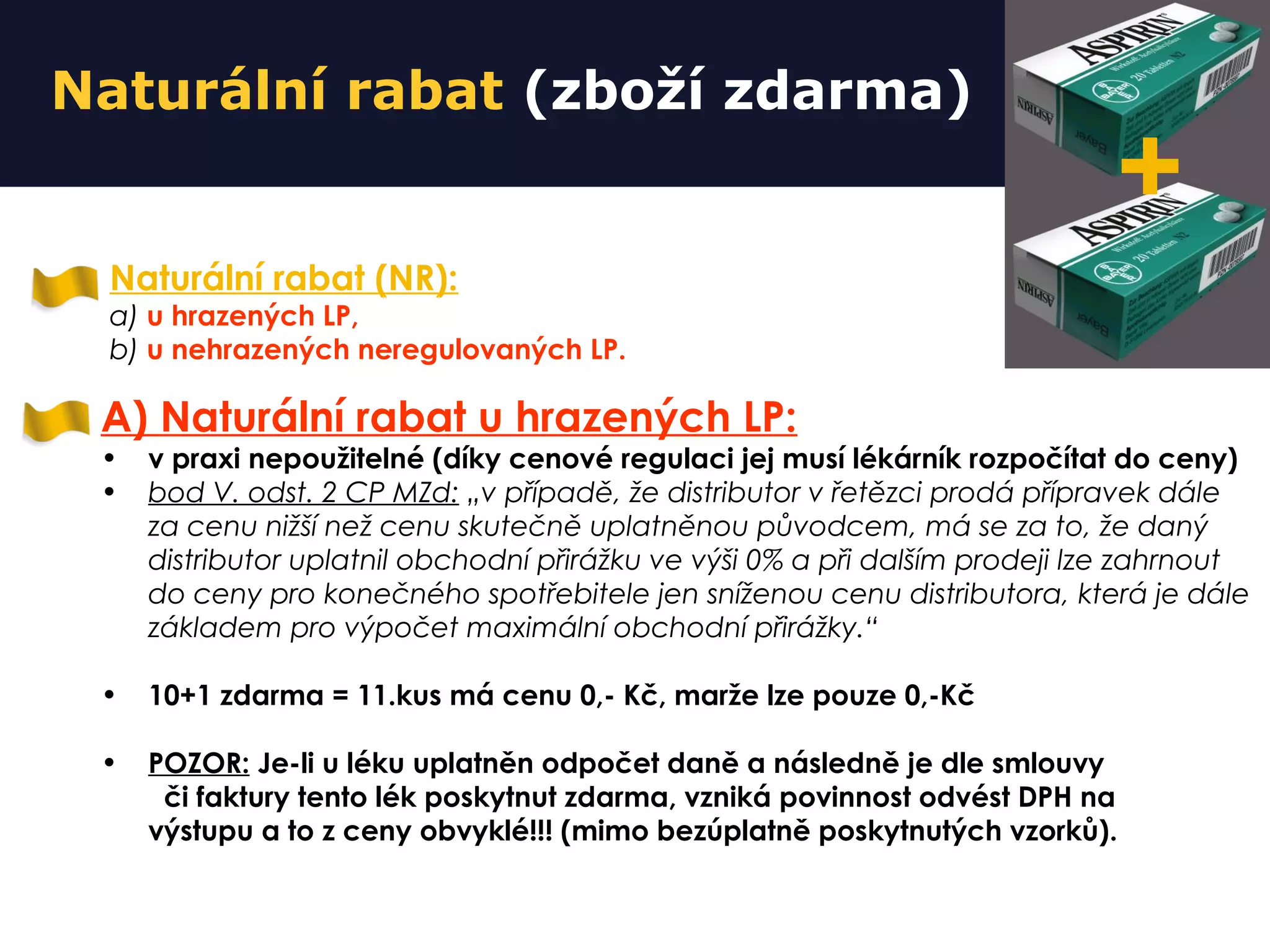 Naturální rabat (zboží zdarma)
Naturální rabat (NR):
a) u hrazených LP,
b) u nehrazených neregulovaných LP.
A) Naturální rabat u hrazených LP:
• v praxi nepoužitelné (díky cenové regulaci jej musí lékárník rozpočítat do ceny)
• bod V. odst. 2 CP MZd: „v případě, že distributor v řetězci prodá přípravek dále
za cenu nižší než cenu skutečně uplatněnou původcem, má se za to, že daný
distributor uplatnil obchodní přirážku ve výši 0% a při dalším prodeji lze zahrnout
do ceny pro konečného spotřebitele jen sníženou cenu distributora, která je dále
základem pro výpočet maximální obchodní přirážky.“
• 10+1 zdarma = 11.kus má cenu 0,- Kč, marže lze pouze 0,-Kč
• POZOR: Je-li u léku uplatněn odpočet daně a následně je dle smlouvy
či faktury tento lék poskytnut zdarma, vzniká povinnost odvést DPH na
výstupu a to z ceny obvyklé!!! (mimo bezúplatně poskytnutých vzorků).
+
 