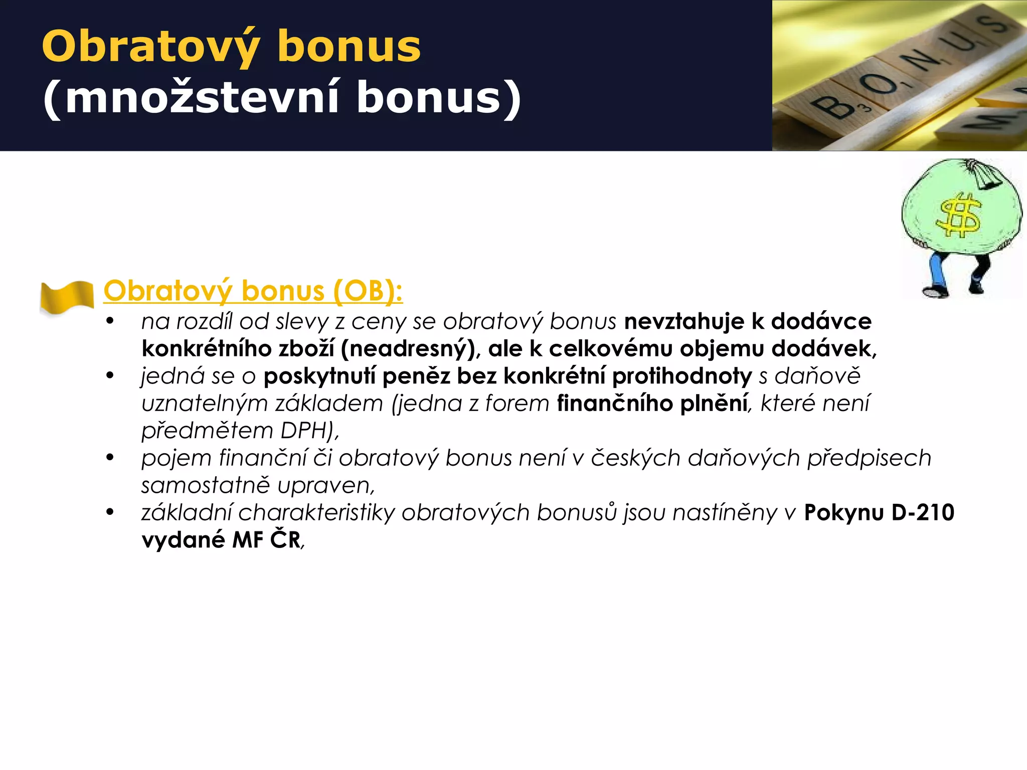 Obratový bonus
(množstevní bonus)
Obratový bonus (OB):
• na rozdíl od slevy z ceny se obratový bonus nevztahuje k dodávce
konkrétního zboží (neadresný), ale k celkovému objemu dodávek,
• jedná se o poskytnutí peněz bez konkrétní protihodnoty s daňově
uznatelným základem (jedna z forem finančního plnění, které není
předmětem DPH),
• pojem finanční či obratový bonus není v českých daňových předpisech
samostatně upraven,
• základní charakteristiky obratových bonusů jsou nastíněny v Pokynu D-210
vydané MF ČR,
 