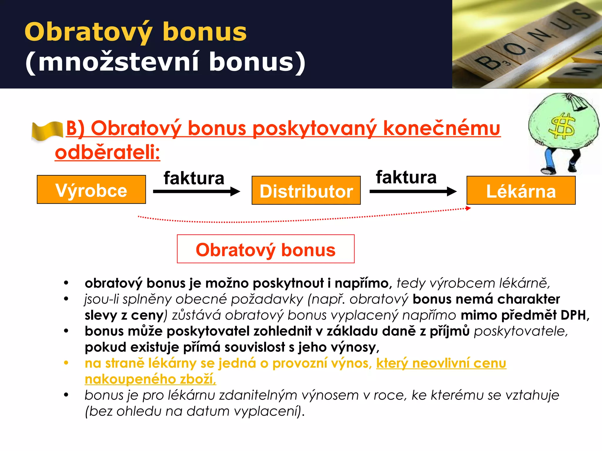 Obratový bonus
(množstevní bonus)
B) Obratový bonus poskytovaný konečnému
odběrateli:
• obratový bonus je možno poskytnout i napřímo, tedy výrobcem lékárně,
• jsou-li splněny obecné požadavky (např. obratový bonus nemá charakter
slevy z ceny) zůstává obratový bonus vyplacený napřímo mimo předmět DPH,
• bonus může poskytovatel zohlednit v základu daně z příjmů poskytovatele,
pokud existuje přímá souvislost s jeho výnosy,
• na straně lékárny se jedná o provozní výnos, který neovlivní cenu
nakoupeného zboží,
• bonus je pro lékárnu zdanitelným výnosem v roce, ke kterému se vztahuje
(bez ohledu na datum vyplacení).
Výrobce Distributor Lékárna
faktura faktura
Obratový bonus
 