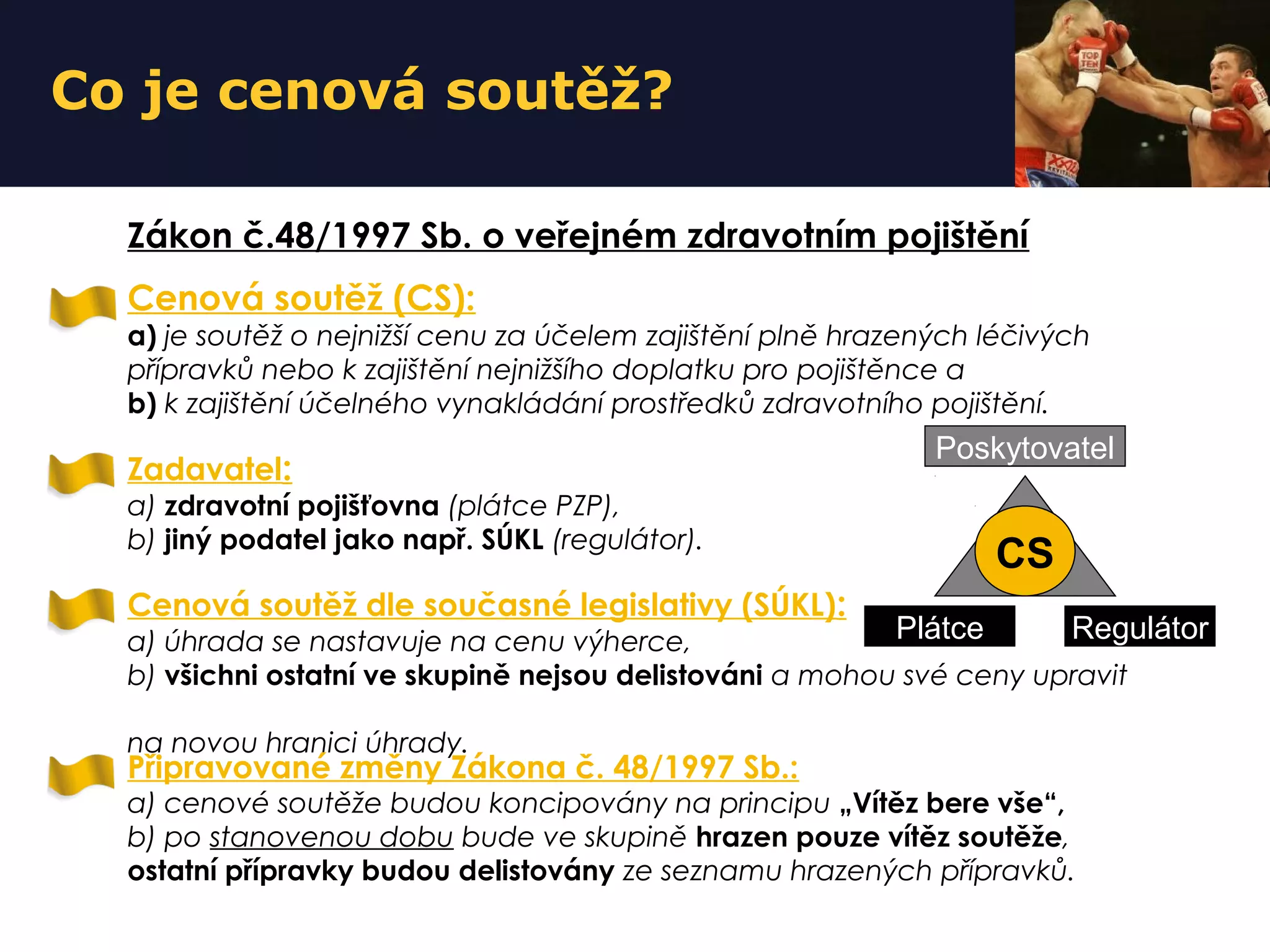 Co je cenová soutěž?
Cenová soutěž (CS):
a) je soutěž o nejnižší cenu za účelem zajištění plně hrazených léčivých
přípravků nebo k zajištění nejnižšího doplatku pro pojištěnce a
b) k zajištění účelného vynakládání prostředků zdravotního pojištění.
Zadavatel:
a) zdravotní pojišťovna (plátce PZP),
b) jiný podatel jako např. SÚKL (regulátor).
Zákon č.48/1997 Sb. o veřejném zdravotním pojištění
Cenová soutěž dle současné legislativy (SÚKL):
a) úhrada se nastavuje na cenu výherce,
b) všichni ostatní ve skupině nejsou delistováni a mohou své ceny upravit
na novou hranici úhrady.
Připravované změny Zákona č. 48/1997 Sb.:
a) cenové soutěže budou koncipovány na principu „Vítěz bere vše“,
b) po stanovenou dobu bude ve skupině hrazen pouze vítěz soutěže,
ostatní přípravky budou delistovány ze seznamu hrazených přípravků.
Plátce Regulátor
Poskytovatel
CS
 