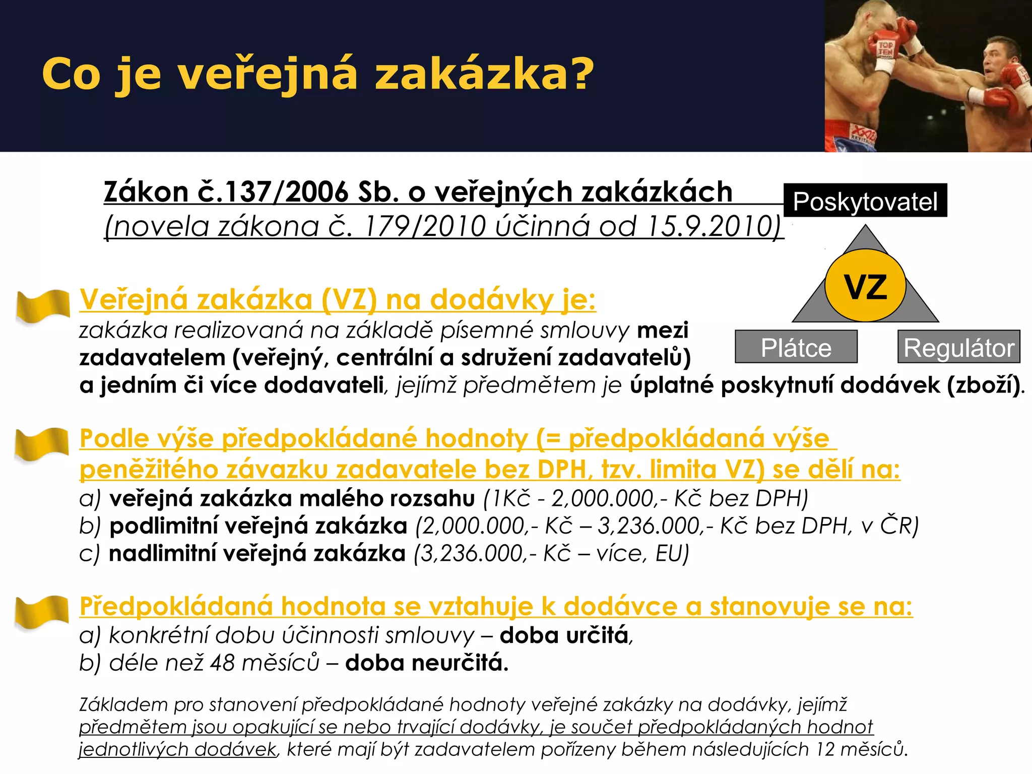 Co je veřejná zakázka?
Veřejná zakázka (VZ) na dodávky je:
zakázka realizovaná na základě písemné smlouvy mezi
zadavatelem (veřejný, centrální a sdružení zadavatelů)
a jedním či více dodavateli, jejímž předmětem je úplatné poskytnutí dodávek (zboží).
Podle výše předpokládané hodnoty (= předpokládaná výše
peněžitého závazku zadavatele bez DPH, tzv. limita VZ) se dělí na:
a) veřejná zakázka malého rozsahu (1Kč - 2,000.000,- Kč bez DPH)
b) podlimitní veřejná zakázka (2,000.000,- Kč – 3,236.000,- Kč bez DPH, v ČR)
c) nadlimitní veřejná zakázka (3,236.000,- Kč – více, EU)
Předpokládaná hodnota se vztahuje k dodávce a stanovuje se na:
a) konkrétní dobu účinnosti smlouvy – doba určitá,
b) déle než 48 měsíců – doba neurčitá.
Základem pro stanovení předpokládané hodnoty veřejné zakázky na dodávky, jejímž
předmětem jsou opakující se nebo trvající dodávky, je součet předpokládaných hodnot
jednotlivých dodávek, které mají být zadavatelem pořízeny během následujících 12 měsíců.
Zákon č.137/2006 Sb. o veřejných zakázkách
(novela zákona č. 179/2010 účinná od 15.9.2010)
Plátce Regulátor
Poskytovatel
VZ
 