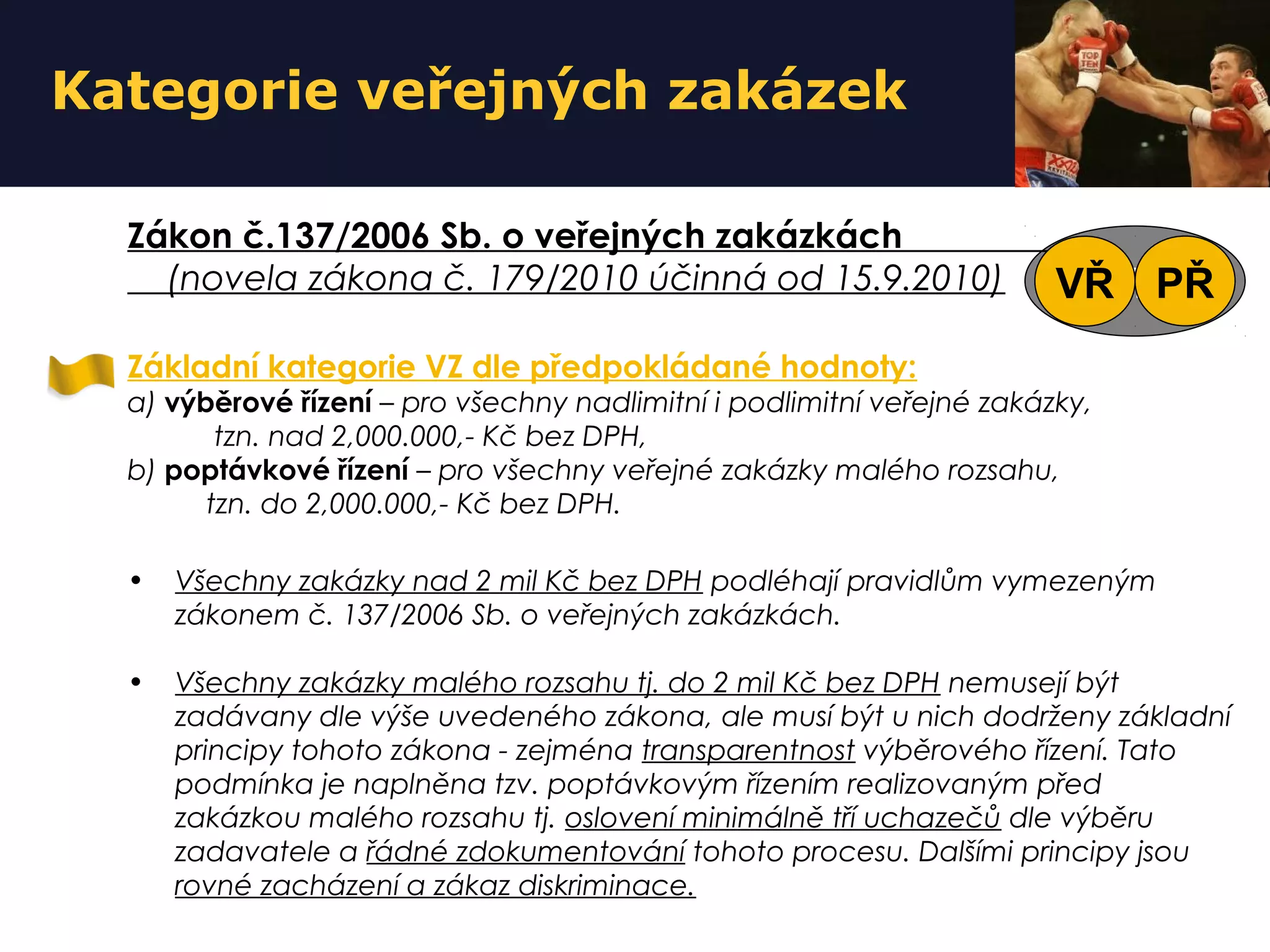 VZ
Kategorie veřejných zakázek
Základní kategorie VZ dle předpokládané hodnoty:
a) výběrové řízení – pro všechny nadlimitní i podlimitní veřejné zakázky,
tzn. nad 2,000.000,- Kč bez DPH,
b) poptávkové řízení – pro všechny veřejné zakázky malého rozsahu,
tzn. do 2,000.000,- Kč bez DPH.
• Všechny zakázky nad 2 mil Kč bez DPH podléhají pravidlům vymezeným
zákonem č. 137/2006 Sb. o veřejných zakázkách.
• Všechny zakázky malého rozsahu tj. do 2 mil Kč bez DPH nemusejí být
zadávany dle výše uvedeného zákona, ale musí být u nich dodrženy základní
principy tohoto zákona - zejména transparentnost výběrového řízení. Tato
podmínka je naplněna tzv. poptávkovým řízením realizovaným před
zakázkou malého rozsahu tj. oslovení minimálně tří uchazečů dle výběru
zadavatele a řádné zdokumentování tohoto procesu. Dalšími principy jsou
rovné zacházení a zákaz diskriminace.
Zákon č.137/2006 Sb. o veřejných zakázkách
(novela zákona č. 179/2010 účinná od 15.9.2010) VŘ PŘ
 