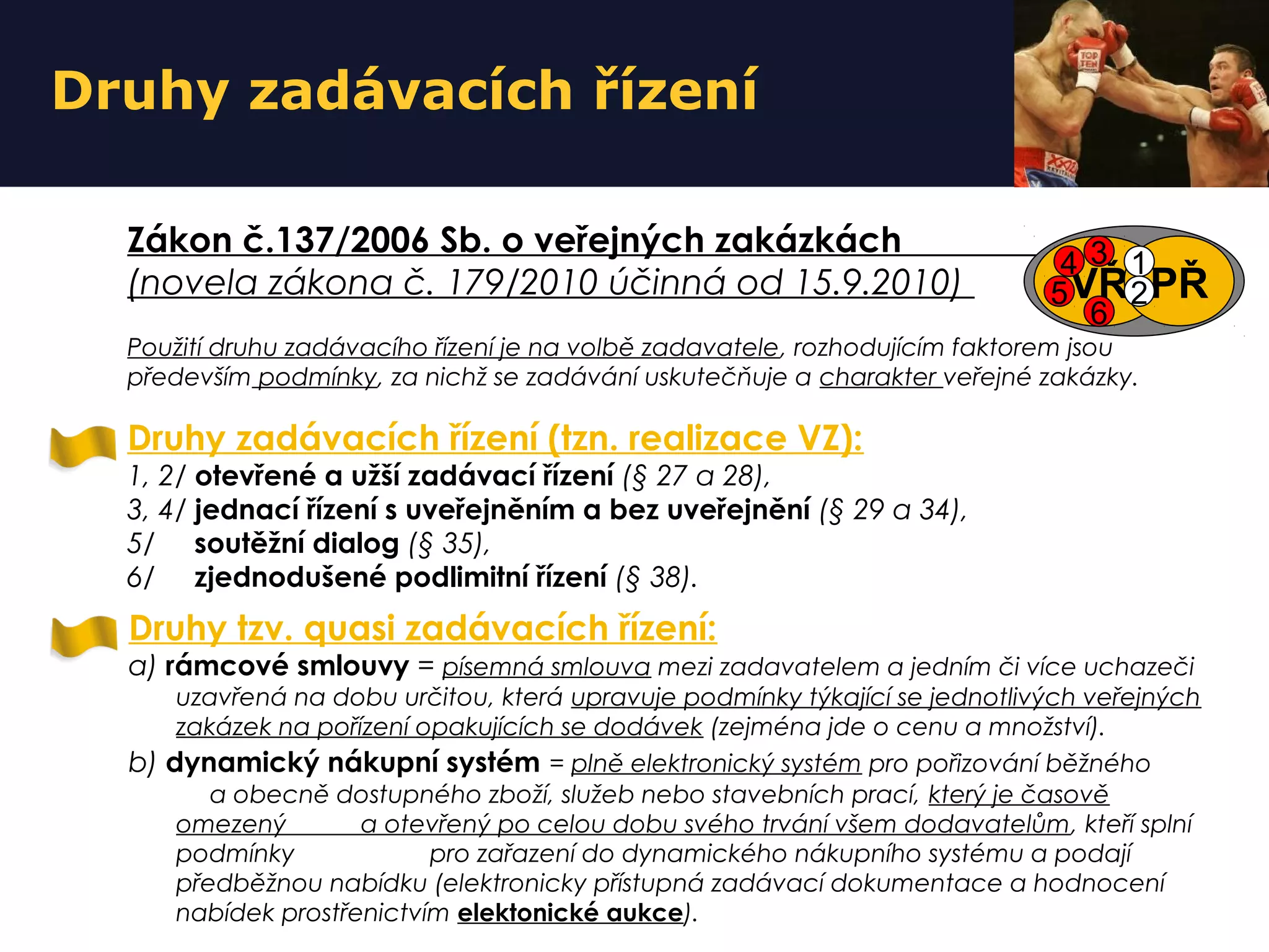 Druhy zadávacích řízení
Druhy zadávacích řízení (tzn. realizace VZ):
1, 2/ otevřené a užší zadávací řízení (§ 27 a 28),
3, 4/ jednací řízení s uveřejněním a bez uveřejnění (§ 29 a 34),
5/ soutěžní dialog (§ 35),
6/ zjednodušené podlimitní řízení (§ 38).
Zákon č.137/2006 Sb. o veřejných zakázkách
(novela zákona č. 179/2010 účinná od 15.9.2010)
Použití druhu zadávacího řízení je na volbě zadavatele, rozhodujícím faktorem jsou
především podmínky, za nichž se zadávání uskutečňuje a charakter veřejné zakázky.
Druhy tzv. quasi zadávacích řízení:
a) rámcové smlouvy = písemná smlouva mezi zadavatelem a jedním či více uchazeči
uzavřená na dobu určitou, která upravuje podmínky týkající se jednotlivých veřejných
zakázek na pořízení opakujících se dodávek (zejména jde o cenu a množství).
b) dynamický nákupní systém = plně elektronický systém pro pořizování běžného
a obecně dostupného zboží, služeb nebo stavebních prací, který je časově
omezený a otevřený po celou dobu svého trvání všem dodavatelům, kteří splní
podmínky pro zařazení do dynamického nákupního systému a podají
předběžnou nabídku (elektronicky přístupná zadávací dokumentace a hodnocení
nabídek prostřenictvím elektonické aukce).
VZVŘ PŘ
4 1
5
3
2
6
 