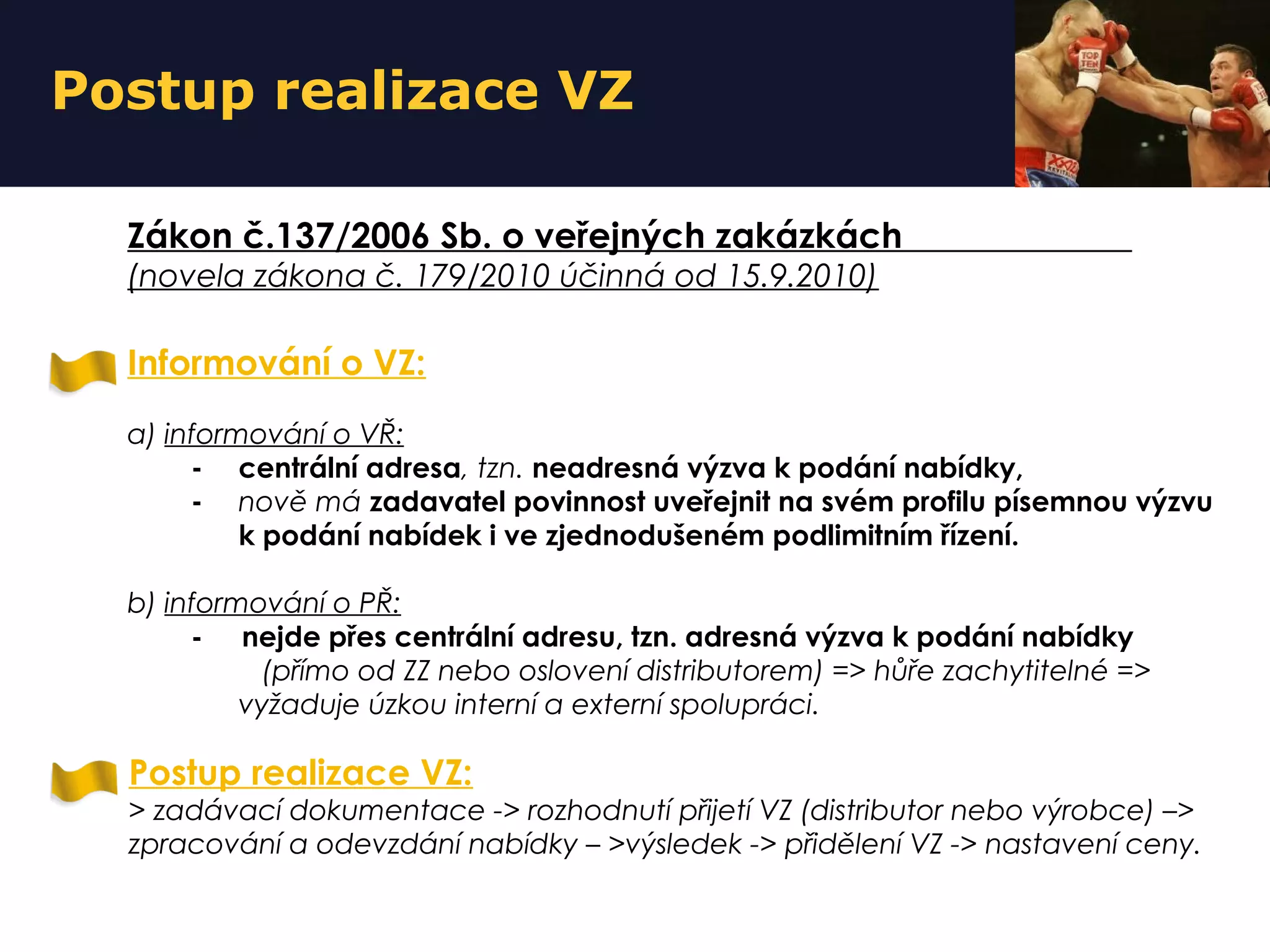 Postup realizace VZ
Informování o VZ:
a) informování o VŘ:
- centrální adresa, tzn. neadresná výzva k podání nabídky,
- nově má zadavatel povinnost uveřejnit na svém profilu písemnou výzvu
k podání nabídek i ve zjednodušeném podlimitním řízení.
b) informování o PŘ:
- nejde přes centrální adresu, tzn. adresná výzva k podání nabídky
(přímo od ZZ nebo oslovení distributorem) => hůře zachytitelné =>
vyžaduje úzkou interní a externí spolupráci.
Zákon č.137/2006 Sb. o veřejných zakázkách
(novela zákona č. 179/2010 účinná od 15.9.2010)
Postup realizace VZ:
> zadávací dokumentace -> rozhodnutí přijetí VZ (distributor nebo výrobce) –>
zpracování a odevzdání nabídky – >výsledek -> přidělení VZ -> nastavení ceny.
 