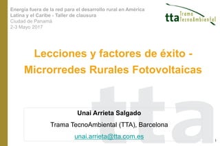 Lecciones y factores de éxito -
Microrredes Rurales Fotovoltaicas
Unai Arrieta Salgado
Trama TecnoAmbiental (TTA), Barcelona
unai.arrieta@tta.com.es 1
Energía fuera de la red para el desarrollo rural en América
Latina y el Caribe - Taller de clausura
Ciudad de Panamá
2-3 Mayo 2017
 