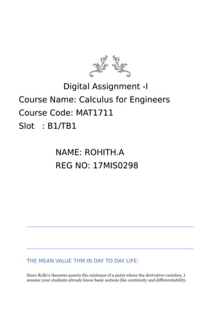 Digital Assignment -I
Course Name: Calculus for Engineers
Course Code: MAT1711
Slot : B1/TB1
NAME: ROHITH.A
REG NO: 17MIS0298
THE MEAN VALUE THM IN DAY TO DAY LIFE:
Since Rolle's theorem asserts the existence of a point where the derivative vanishes, I
assume your students already know basic notions like continuity and differentiability.
 