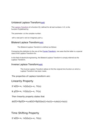 Unilateral Laplace Transform[edit]
The Laplace Transform of a function f(t), defined for all real numbers t ≥ 0, is the
function F(s)defined by:
The parameter s is the complex number:
with a real part σ and an imaginary part ω.
Bilateral Laplace Transform[edit]
The Bilateral Laplace Transform is defined as follows:
Comparing this definition to the one of the Fourier Transform, one sees that the latter is a special
case of the Laplace Transform for .
In the field of electrical engineering, the Bilateral Laplace Transform is simply referred as the
Laplace Transform.
Inverse Laplace Transform[edit]
The Inverse Laplace Transform allows to find the original time function on which a
Laplace Transform has been made.:
The properties of Laplace transform are:
Linearity Property
If x(t)⟷L. TX(s)x(t)⟷L. TX(s)
& y(t)⟷L. TY(s)y(t)⟷L. TY(s)
Then linearity property states that
as(t)+by(t)⟷Lata(s)+by(s)as(t)+by(t)⟷Lata(s)+by(s)
Time Shifting Property
If x(t)⟷L. TX(s)x(t)⟷L. TX(s)
 