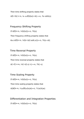 Then time shifting property states that
x(t−t0) ⟷L. Te−st0X(s)x(t−t0) ⟷L. Te−st0X(s)
Frequency Shifting Property
If x(t)⟷L. TX(s)x(t)⟷L. TX(s)
Then frequency shifting property states that
es0t.x(t)⟷L. TX(s−s0) es0t.x(t)⟷L. TX(s−s0)
Time Reversal Property
If x(t)⟷L. TX(s)x(t)⟷L. TX(s)
Then time reversal property states that
x(−t) ⟷L. TX(−s) x(−t) ⟷L. TX(−s)
Time Scaling Property
If x(t)⟷L. TX(s)x(t)⟷L. TX(s)
Then time scaling property states that
x(at)⟷L. T1|a|X(as)x(at)⟷L. T1|a|X(as)
Differentiation and Integration Properties
If x(t)⟷L. TX(s)x(t)⟷L. TX(s)
 