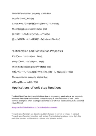 Then differentiation property states that
dx(t)tilts’(s)dx(t)tilts’(s)
don(t)dtn⟷L.T(s)next(s)don(t)dtn⟷L.T(s)next(s)
The integration property states that
∫x(t)dt⟷L.T1sX(s)∫x(t)dt⟷L.T1sX(s)
∭...∫x(t)dt⟷L.T1snX(s)∭...∫x(t)dt⟷L.T1snX(s)
Multiplication and Convolution Properties
If x(t)⟷L. TX(s)x(t)⟷L. TX(s)
and y(t)⟷L. TY(s)y(t)⟷L. TY(s)
Then multiplication property states that
x(t). y(t)⟷L. T12πaxe(s)∗Y(s)x(t). y(t)⟷L. T12πaxe(s)∗Y(s)
The convolution property states that
x(t)∗y(t)⟷L. TX(s). Y(s)
Applications of unit step function:
The Unit Step Function (Heaviside Function) In engineering applications, we frequently
encounter functions whose values change abruptly at specified values of time t. One
common example is when a voltage is switched on or off in an electrical circuit at a specified
value of time t.
Apply the Unit Step Function to Circuit Analysis - dummies
The unit step function can describe sudden changes in current or voltage in a circuit.
The unit step function looks like, well, a step. Practical step functions occur daily, like
each time you turn mobile devices, stereos, and lights on and off.
 