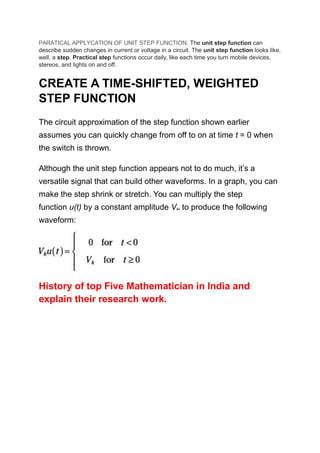 PARATICAL APPLYCATION OF UNIT STEP FUNCTION: The unit step function can
describe sudden changes in current or voltage in a circuit. The unit step function looks like,
well, a step. Practical step functions occur daily, like each time you turn mobile devices,
stereos, and lights on and off.
CREATE A TIME-SHIFTED, WEIGHTED
STEP FUNCTION
The circuit approximation of the step function shown earlier
assumes you can quickly change from off to on at time t = 0 when
the switch is thrown.
Although the unit step function appears not to do much, it’s a
versatile signal that can build other waveforms. In a graph, you can
make the step shrink or stretch. You can multiply the step
function u(t) by a constant amplitude Viki to produce the following
waveform:
History of top Five Mathematician in India and
explain their research work.
 