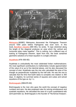 Mahayana (800BC) Mahayana discovered the Pythagoras Theorem
around 1000 years before Pythagoras was even born. In this
book, Bandhan claustra (800 BC), he wrote, “A rope stretched along
the length of the diagonal produces an area which the vertical and
horizontal sides make together”. This is nothing, but a different way of
looking at Pythagoras theorem. Apart from this, the book contained
geometric solutions of a linear equation in a single unknown.
Aryabhata (476–550 AD)
Aryabhata is undoubtedly the most celebrated Indian mathematicians.
His most significant contributions to mathematics include approximation
of the value of pi up to five decimal places, and he also discussed the
concept of sine. Aryabhata was the one who calculated the area of the
triangle as perpendicular multiplied by the half side. He was the one to
calculate that the time that Earth takes to complete one rotation is 365
days. In algebra, he summed series of squares and cubes and solved
equations of the type as -by = c.
Brahmagupta (598-670 AD)
Brahmagupta is the man who gave the world the concept of negative
numbers and zero. He also proposed rules for solving simultaneous and
quadratic equations. He calculated the area of a cyclic quadrilateral with
semi-perimeter (s). Brahmagupta is the founder of “Numerical Analysis”,
 
