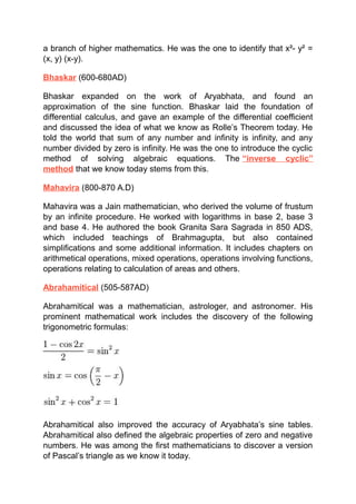a branch of higher mathematics. He was the one to identify that x²- y² =
(x, y) (x-y).
Bhaskar (600-680AD)
Bhaskar expanded on the work of Aryabhata, and found an
approximation of the sine function. Bhaskar laid the foundation of
differential calculus, and gave an example of the differential coefficient
and discussed the idea of what we know as Rolle’s Theorem today. He
told the world that sum of any number and infinity is infinity, and any
number divided by zero is infinity. He was the one to introduce the cyclic
method of solving algebraic equations. The “inverse cyclic”
method that we know today stems from this.
Mahavira (800-870 A.D)
Mahavira was a Jain mathematician, who derived the volume of frustum
by an infinite procedure. He worked with logarithms in base 2, base 3
and base 4. He authored the book Granita Sara Sagrada in 850 ADS,
which included teachings of Brahmagupta, but also contained
simplifications and some additional information. It includes chapters on
arithmetical operations, mixed operations, operations involving functions,
operations relating to calculation of areas and others.
Abrahamitical (505-587AD)
Abrahamitical was a mathematician, astrologer, and astronomer. His
prominent mathematical work includes the discovery of the following
trigonometric formulas:
Abrahamitical also improved the accuracy of Aryabhata’s sine tables.
Abrahamitical also defined the algebraic properties of zero and negative
numbers. He was among the first mathematicians to discover a version
of Pascal’s triangle as we know it today.
 