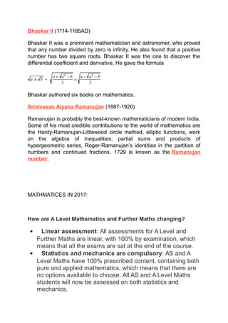 Bhaskar II (1114-1185AD)
Bhaskar II was a prominent mathematician and astronomer, who proved
that any number divided by zero is infinity. He also found that a positive
number has two square roots. Bhaskar II was the one to discover the
differential coefficient and derivative. He gave the formula
Bhaskar authored six books on mathematics.
Srinivasan Aiyana Ramanujan (1887-1920)
Ramanujan is probably the best-known mathematicians of modern India.
Some of his most credible contributions to the world of mathematics are
the Hardy-Ramanujan-Littlewood circle method, elliptic functions, work
on the algebra of inequalities, partial sums and products of
hypergeometric series, Roger-Ramanujan’s identities in the partition of
numbers and continued fractions. 1729 is known as the Ramanujan
number.
MATHMATICES IN 2017:
How are A Level Mathematics and Further Maths changing?
 Linear assessment: All assessments for A Level and
Further Maths are linear, with 100% by examination, which
means that all the exams are sat at the end of the course.
 Statistics and mechanics are compulsory: AS and A
Level Maths have 100% prescribed content, containing both
pure and applied mathematics, which means that there are
no options available to choose. All AS and A Level Maths
students will now be assessed on both statistics and
mechanics.
 