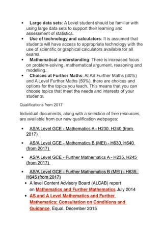 Large data sets: A Level student should be familiar with
using large data sets to support their learning and
assessment of statistics.
 Use of technology and calculators: It is assumed that
students will have access to appropriate technology with the
use of scientific or graphical calculators available for all
exams.
 Mathematical understanding: There is increased focus
on problem-solving, mathematical argument, reasoning and
modelling.
 Choices at Further Maths: At AS Further Maths (30%)
and A Level Further Maths (50%), there are choices and
options for the topics you teach. This means that you can
choose topics that meet the needs and interests of your
students.
Qualifications from 2017
Individual documents, along with a selection of free resources,
are available from our new qualification webpages:
 AS/A Level GCE - Mathematics A - H230, H240 (from
2017)
 AS/A Level GCE - Mathematics B (MEI) - H630, H640
(from 2017)
 AS/A Level GCE - Further Mathematics A - H235, H245
(from 2017)
 AS/A Level GCE - Further Mathematics B (MEI) - H635,
H645 (from 2017)
 A level Content Advisory Board (ALCAB) report
on Mathematics and Further Mathematics July 2014
 AS and A Level Mathematics and Further
Mathematics: Consultation on Conditions and
Guidance, Equal, December 2015
 