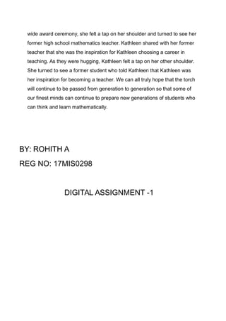 wide award ceremony, she felt a tap on her shoulder and turned to see her
former high school mathematics teacher. Kathleen shared with her former
teacher that she was the inspiration for Kathleen choosing a career in
teaching. As they were hugging, Kathleen felt a tap on her other shoulder.
She turned to see a former student who told Kathleen that Kathleen was
her inspiration for becoming a teacher. We can all truly hope that the torch
will continue to be passed from generation to generation so that some of
our finest minds can continue to prepare new generations of students who
can think and learn mathematically.
BY: ROHITH A
REG NO: 17MIS0298
DIGITAL ASSIGNMENT -1
 