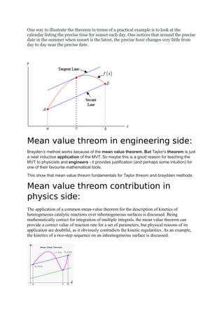 One way to illustrate the theorem in terms of a practical example is to look at the
calendar listing the precise time for sunset each day. One notices that around the precise
date in the summer when sunset is the latest, the precise hour changes very little from
day to day near the precise date.
Mean value threom in engineering side:
Brayden’s method works because of the mean value theorem. But Taylor's theorem is just
a neat inductive application of the MVT. So maybe this is a good reason for teaching the
MVT to physicists and engineers - it provides justification (and perhaps some intuition) for
one of their favourite mathematical tools.
This show that mean value threom fundamentals for Taylor threom and braydden methods
Mean value threom contribution in
physics side:
The application of a common mean-value theorem for the description of kinetics of
heterogeneous catalytic reactions over inhomogeneous surfaces is discussed. Being
mathematically correct for integration of multiple integrals, the mean value theorem can
provide a correct value of reaction rate for a set of parameters, but physical reasons of its
application are doubtful, as it obviously contradicts the kinetic regularities. As an example,
the kinetics of a two-step sequence on an inhomogeneous surface is discussed.
 