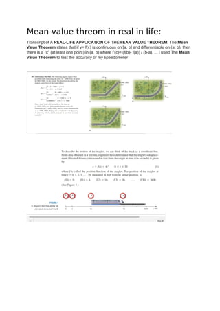 Mean value threom in real in life:
Transcript of A REAL-LIFE APPLICATION OF THEMEAN VALUE THEOREM. The Mean
Value Theorem states that if y= f(x) is continuous on [a, b] and differentiable on (a, b), then
there is a "c" (at least one point) in (a, b) where f'(c)= (f(b)- f(a)) / (b-a). ... I used The Mean
Value Theorem to test the accuracy of my speedometer
 