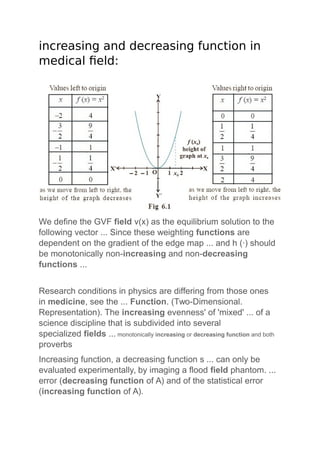 increasing and decreasing function in
medical field:
We define the GVF field v(x) as the equilibrium solution to the
following vector ... Since these weighting functions are
dependent on the gradient of the edge map ... and h (·) should
be monotonically non-increasing and non-decreasing
functions ...
Research conditions in physics are differing from those ones
in medicine, see the ... Function. (Two-Dimensional.
Representation). The increasing evenness' of 'mixed' ... of a
science discipline that is subdivided into several
specialized fields ... monotonically increasing or decreasing function and both
proverbs
Increasing function, a decreasing function s ... can only be
evaluated experimentally, by imaging a flood field phantom. ...
error (decreasing function of A) and of the statistical error
(increasing function of A).
 