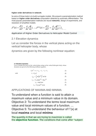 higher order derivatives in network:
he aims of those tools is to build surrogate models. We present a parameterization method
based on higher order derivatives computation obtained by automatic differentiation. The
most popular parameterization methods are neural networks, design of experiments, and
resolution of simplified models.
+……
Application of Higher Order Derivatives to Helicopter Model Control
2.1 Elevation dynamics
Let us consider the forces in the vertical plane acting on the
vertical helicopter body, whose
dynamics are given by the following nonlinear equation:
APPLICATIONS OF MAXIMA AND MINIMA:
To understand when a function is said to attain a
maximum value and a minimum value in its domain.
Objective 2: To understand the terms local maximum
value and local minimum values of a function. ...
Objective 5: To understand the behaviour of f '(x) at
local maxima and local minima.
The quantity A that we are trying to maximize is called
the objective function. The conditions that come after "subject
 
