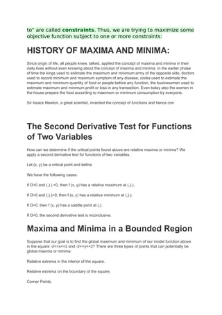 to" are called constraints. Thus, we are trying to maximize some
objective function subject to one or more constraints:
HISTORY OF MAXIMA AND MINIMA:
Since origin of life, all people knew, talked, applied the concept of maxima and minima in their
daily lives without even knowing about the concept of maxima and minima. In the earlier phase
of time the kings used to estimate the maximum and minimum army of the opposite side, doctors
used to record minimum and maximum symptom of any disease, cooks used to estimate the
maximum and minimum quantity of food or people before any function, the businessmen used to
estimate maximum and minimum profit or loss in any transaction. Even today also the women in
the house prepare the food according to maximum or minimum consumption by everyone.
Sir Issacs Newton, a great scientist, invented the concept of functions and hence con
The Second Derivative Test for Functions
of Two Variables
How can we determine if the critical points found above are relative maxima or minima? We
apply a second derivative test for functions of two variables.
Let (x, y) be a critical point and define
We have the following cases:
If D>0 and (,).) <0, then f (x, y) has a relative maximum at (,).).
If D>0 and (,).)>0, then f (x, y) has a relative minimum at (,).).
If D<0, then f (x, y) has a saddle point at (,).
If D=0, the second derivative test is inconclusive.
Maxima and Minima in a Bounded Region
Suppose that our goal is to find the global maximum and minimum of our model function above
in the square -2<=x<=2 and -2<=y<=2? There are three types of points that can potentially be
global maxima or minima:
Relative extrema in the interior of the square.
Relative extrema on the boundary of the square.
Corner Points.
 