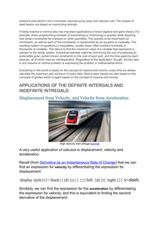pressure drop which in turn minimizes required pump sizes and reduces cost. The shapes of
steel beams are based on maximizing strength.
Finding maxima or minima also has important applications in linear algebra and game theory. For
example, linear programming consists of maximizing (or minimizing) a quantity while requiring
that certain constraints be imposed on other quantities. The quantity to be maximized (or
minimized), as well as each of the constraints, is represented by an equation or inequality. The
resulting system of equations or inequalities, usually linear, often contains hundreds or
thousands of variables. The idea is to find the maximum value of a variable that represents a
solution to the whole system. A practical example might be minimizing the cost of producing an
automobile given certain known constraints on the cost of each part, and the time spent by each
labourer, all of which may be interdependent. Regardless of the application, though, the key step
in any maxima or minima problem is expressing the problem in mathematical terms.
Everything in this world is based on the concept of maxima and minima, every time we always
calculate the maximum and minimum of every data. Now-a-days results are also based on the
concepts of grades which is again based on the concept of maxima and minima.
APPLICATIONS OF THE DEFINITE INTERGALS AND
INDEFINITE INTREGALS:
Displacement from Velocity, and Velocity from Acceleration
High velocity train [Image source]
A very useful application of calculus is displacement, velocity and
acceleration.
Recall (from Derivative as an Instantaneous Rate of Change) that we can
find an expression for velocity by differentiating the expression for
displacement:
display style{v}=frack{{{d}{s}}} {{{left. {d}{t} right.}}} v=dads
Similarly, we can find the expression for the acceleration by differentiating
the expression for velocity, and this is equivalent to finding the second
derivative of the displacement:
 