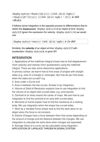 display style{a}=frack{{{d}{v}}} {{left. {d}{t} right.}}
=frack{{{d}^{2}{s}}} {{{left. {d}{t} right.} ^ {2}}} a=did
=dt2d2s
It follows (since integration is the opposite process to differentiation) that to
obtain the displacement, display style{s}s of an object at time display
style{t}t (given the expression for velocity, display style{v}v) we would
use:
display style{s}=into{v} {left. {d}{t} right.} s=∫v dot
Similarly, the velocity of an object at time display style{t}t with
acceleration display style{a}a, is given BY:
INTEGRATION:
1. Applications of the Indefinite Integral shows how to find displacement
(from velocity) and velocity (from acceleration) using the indefinite
integral. There are also some electronics applications.
In primary school, we learnt how to find areas of shapes with straight
sides (e.g. area of a triangle or rectangle). But how do you find areas
when the sides are curved? e.g.
2. Area under a Curve and
3. Area in between the two curves. Answer is by Integration.
4. Volume of Solid of Revolution explains how to use integration to find
the volume of an object with curved sides, e.g. wine barrels.
5. Centroid of an Area means the canter of mass. We see how to use
integration to find the centroid of an area with curved sides.
6. Moments of Inertia explain how to find the resistance of a rotating
body. We use integration when the shape has curved sides.
7. Work by a Variable Force shows how to find the work done on an
object when the force is not constant.
8. Electric Charges have a force between them that varies depending on
the amount of charge and the distance between the charges. We use
integration to calculate the work done when charges are separated.
9. Average Value of a curve can be calculated using integration.
APPLICATION OF LAPALACE THROEM IN SIGNAL SYSTEM:
 