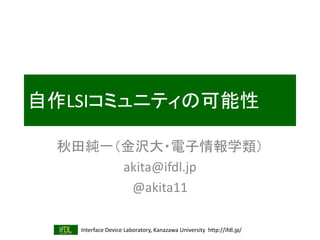 Interface Device Laboratory, Kanazawa University http://ifdl.jp/
自作LSIコミュニティの可能性
秋田純一（金沢大・電子情報学類）
akita@ifdl.jp
@akita11
 