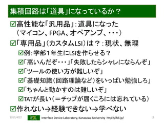 2017/4/22 Interface Device Laboratory, Kanazawa University http://ifdl.jp/
集積回路は「道具」になっているか？
高性能な「汎用品」：道具になった
（マイコン、FPGA、オペアンプ、・・・）
「専用品」（カスタムLSI）は？：現状、無理
例：学部１年生にLSIを作らせる？
「高いんだぞ・・・」「失敗したらシャレにならんぞ」
「ツールの使い方が難しいぞ」
「基礎知識（回路理論など）をいっぱい勉強しろ」
「ちゃんと動かすのは難しいぞ」
TATが長い（＝チップが届くころには忘れている）
作れない→経験できない→学べない
13
 