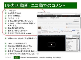 2017/4/22 Interface Device Laboratory, Kanazawa University http://ifdl.jp/
LチカLSI動画：ニコ動でのコメント
 こっから？
 ニコ技界のTOKIO
 ゲートの無駄遣い
 ここから！！？
 ひでえ、勿体ない使い方wwwww
 マジかよ。レジストレベルの設計とか
ガチすぎる。
 無駄遣い過ぎるだろw
 贅沢というかなんというか
 え？まじでここからかよ」wwww」」
 IC版FusionPCB的なところが現れれば・・・
 (FPGAでは)いかんのか？
 俺はFPGAで我慢することにする
 いや、そこまでは必要ないです
 量産品すらFPGA使う時代に専用LSI・・・
 アマチュアはFPGAで良いんだよなぁ・・・w
 