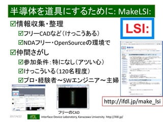 2017/4/22 Interface Device Laboratory, Kanazawa University http://ifdl.jp/
半導体を道具にするために: MakeLSI:
情報収集・整理
フリーCADなど（けっこうある）
NDAフリー・OpenSourceの環境で
仲間さがし
参加条件：特になし（アツい心）
けっこういる（120名程度）
プロ・経験者〜SWエンジニア〜主婦
http://ifdl.jp/make_lsi
フリーのCAD
 