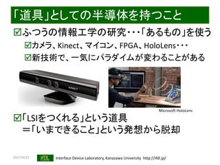 2017/4/22 Interface Device Laboratory, Kanazawa University http://ifdl.jp/
「道具」としての半導体を持つこと
ふつうの情報工学の研究・・・「あるもの」を使う
カメラ、Kinect、マイコン、FPGA、HoloLens・・・
新技術で、一気にパラダイムが変わることがある
「LSIをつくれる」という道具
＝「いまできること」という発想から脱却
Microsoft HoloLens
 