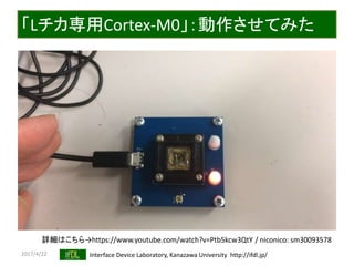 2017/4/22 Interface Device Laboratory, Kanazawa University http://ifdl.jp/
「Lチカ専用Cortex-M0」：動作させてみた
詳細はこちら→https://www.youtube.com/watch?v=Ptb5kcw3QtY / niconico: sm30093578
 