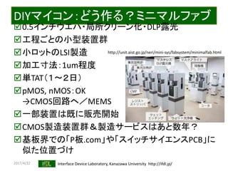 2017/4/22 Interface Device Laboratory, Kanazawa University http://ifdl.jp/
DIYマイコン：どう作る？ミニマルファブ
0.5インチウエハ・局所クリーン化・DLP露光
工程ごとの小型装置群
小ロットのLSI製造
加工寸法：1um程度
単TAT（１〜２日）
pMOS, nMOS：OK
→CMOS回路へ／MEMS
一部装置は既に販売開始
CMOS製造装置群＆製造サービスはあと数年？
基板界での「P板.com」や「スイッチサイエンスPCB」に
似た位置づけ
http://unit.aist.go.jp/neri/mini-sys/fabsystem/minimalfab.html
 