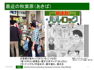 2017/4/22 Interface Device Laboratory, Kanazawa University http://ifdl.jp/
最近の秋葉原（あきば）
4
※客層が変わってきている（こっちの）
（昔）ロボコン高専生・電子工作マニア（おっさん）
（今）↑＋テクノ手芸女子、親子連れ、美大生
西餅「ハルロック」・1Ωより
（週刊モーニングで連載／単行本）
 