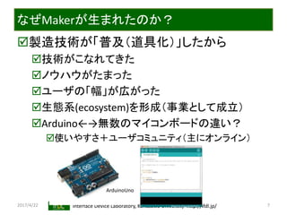 2017/4/22 Interface Device Laboratory, Kanazawa University http://ifdl.jp/
なぜMakerが生まれたのか？
製造技術が「普及（道具化）」したから
技術がこなれてきた
ノウハウがたまった
ユーザの「幅」が広がった
生態系(ecosystem)を形成（事業として成立）
Arduino←→無数のマイコンボードの違い？
使いやすさ＋ユーザコミュニティ（主にオンライン）
7
ArduinoUno
 