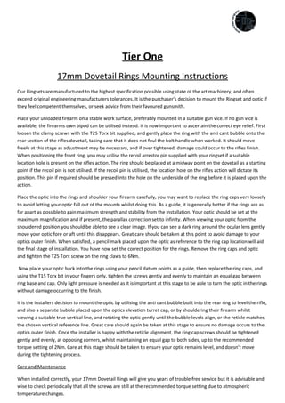 Tier One
17mm Dovetail Rings Mounting Instructions
Our Ringsets are manufactured to the highest specification possible using state of the art machinery, and often
exceed original engineering manufacturers tolerances. It is the purchaser’s decision to mount the Ringset and optic if
they feel competent themselves, or seek advice from their favoured gunsmith.
Place your unloaded firearm on a stable work surface, preferably mounted in a suitable gun vice. If no gun vice is
available, the firearms own bipod can be utilised instead. It is now important to ascertain the correct eye relief. First
loosen the clamp screws with the T25 Torx bit supplied, and gently place the ring with the anti cant bubble onto the
rear section of the rifles dovetail, taking care that it does not foul the bolt handle when worked. It should move
freely at this stage as adjustment may be necessary, and if over tightened, damage could occur to the rifles finish.
When positioning the front ring, you may utilise the recoil arrestor pin supplied with your ringset if a suitable
location hole is present on the rifles action. The ring should be placed at a midway point on the dovetail as a starting
point if the recoil pin is not utilised. If the recoil pin is utilised, the location hole on the rifles action will dictate its
position. This pin if required should be pressed into the hole on the underside of the ring before it is placed upon the
action.
Place the optic into the rings and shoulder your firearm carefully, you may want to replace the ring caps very loosely
to avoid letting your optic fall out of the mounts whilst doing this. As a guide, it is generally better if the rings are as
far apart as possible to gain maximum strength and stability from the installation. Your optic should be set at the
maximum magnification and if present, the parallax correction set to infinity. When viewing your optic from the
shouldered position you should be able to see a clear image. If you can see a dark ring around the ocular lens gently
move your optic fore or aft until this disappears. Great care should be taken at this point to avoid damage to your
optics outer finish. When satisfied, a pencil mark placed upon the optic as reference to the ring cap location will aid
the final stage of installation. You have now set the correct position for the rings. Remove the ring caps and optic
and tighten the T25 Torx screw on the ring claws to 6Nm.
Now place your optic back into the rings using your pencil datum points as a guide, then replace the ring caps, and
using the T15 Torx bit in your fingers only, tighten the screws gently and evenly to maintain an equal gap between
ring base and cap. Only light pressure is needed as it is important at this stage to be able to turn the optic in the rings
without damage occurring to the finish.
It is the installers decision to mount the optic by utilising the anti cant bubble built into the rear ring to level the rifle,
and also a separate bubble placed upon the optics elevation turret cap, or by shouldering their firearm whilst
viewing a suitable true vertical line, and rotating the optic gently until the bubble levels align, or the reticle matches
the chosen vertical reference line. Great care should again be taken at this stage to ensure no damage occurs to the
optics outer finish. Once the installer is happy with the reticle alignment, the ring cap screws should be tightened
gently and evenly, at opposing corners, whilst maintaining an equal gap to both sides, up to the recommended
torque setting of 2Nm. Care at this stage should be taken to ensure your optic remains level, and doesn’t move
during the tightening process.
Care and Maintenance
When installed correctly, your 17mm Dovetail Rings will give you years of trouble free service but it is advisable and
wise to check periodically that all the screws are still at the recommended torque setting due to atmospheric
temperature changes.
 
