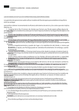 ROBERTO CARRO PAZ · DANIEL GONZÁLEZ
GÓMEZ
USODE MODELOSDE FILASDE ESPERAPARAANALIZAROPERACIONES
Los gerentes deoperacionessuelenutilizarmodelosdefilasdeespera para establecerel equilibrio
entre las ventajas
que podrían obtener incrementando la eficiencia del sistema de servicio y los costos que esto implica.
Además, los
gerentes deberíanconsiderarloscostos porno hacermejorasal sistema: las largasfilasdeespera o los
prolongados
tiemposdeespera resultantesdeesto provocanquelosclientessearrepientanodeserten.Porlo tanto,
es preciso que
losgerentesesténinteresadosenlassiguientescaracterísticasdeoperacióndelsistema:
1. Longitud de la fila. El número de clientes que forman una fila de espera refleja alguna de
estas dos
condiciones:lashilerascortassignificanqueel servicio al cliente esbueno oquela capacidades
excesiva,ylas
hileraslargasindicanuna baja eficienciadel servidorola necesidad deaumentarla capacidad.
2. Número declientesen el sistema.El número declientesque conformanla fila yrecibenservicio
también
se relaciona con la eficiencia y la capacidad de dicho servicio. Un gran número de clientes en
el sistema
provoca congestionamientos y puede dar lugar a la insatisfacción del cliente, a menos que
el servicio
incrementesucapacidad.
3. Tiempo deespera enla fila.Lasfilaslargasnosiempre significantiemposdeespera prolongados.
Si la tasa
de servicio es rápida, una fila larga puede ser atendida eficientemente. Sin embargo, cuando
el tiempo de
espera parece largo,losclientes tienenla impresióndeque la calidad del servicio esdeficiente.
Los gerentes
tratandecambiarla tasa dellegadadelosclientesodediseñarel sistemapara queloslargos
tiemposdeespera
parezcanmáscortosdeloquerealmente son.
4. Tiempo total en el sistema. El tiempo total transcurrido desde la entrada al sistema hasta la
salida del
mismo ofrece indicios sobre problemas con los clientes, eficiencia del servidor o capacidad.
Si algunos
clientes pasan demasiado tiempo en el sistema del servicio, tal vez sea necesario cambiar la
disciplina en
materia deprioridades,incrementarla productividad oajustardealgúnmodo lacapacidad.
5. Utilizacióndelasinstalacionesdeservicio.La utilizacióncolectiva deinstalacionesdeservicio
refleja el
porcentaje detiempo queéstaspermanecenocupadas.El objetivo dela gerencia esmantener
altosnivelesde
utilizaciónyrentabilidad,sinafectaradversamente lasdemáscaracterísticasdeoperación.
El mejor método para analizar un problema de filas de espera consiste en relacionar las cinco
características de
operaciónysus respectivasalternativasconsu valormonetario.Sinembargo,esdifícil asignarunvalor
económico a
ciertas características (como el tiempo de espera de un cliente en un banco). En estos casos, es
necesario que un
analista compare el costo necesario para aplicarla alternativaencuestión,frente a una evaluación
subjetiva del costo
queimplicaría el hecho denohacerdicho cambio.
Presentaremos ahora tres modelos y algunos ejemplos que ilustran la forma en que los modelos de
filas de espera
ayudana losgerentes deoperacionesenla toma dedecisiones.Analizaremosproblemasque
requierenla utilización
delosmodelosdeunsolo servidor,demúltiplesservidoresydefuentefinita,todosellosconuna sola
fase.
Modelo A:deunsoloservidor
El modelo defilasde espera más sencillo corresponde a un solo servidor y una sola fila de clientes.
Para especificar
conmásdetalle el modelo,haremoslassiguientessuposiciones:
1
2
3
4
5
. La poblacióndeclientesesinfinita ytodoslosclientessonpacientes.
. Los clientesllegandeacuerdoconuna distribucióndePoissonyconuna tasa media de
llegadasdeë.
. La distribucióndel servicio esexponencial,conuna tasa mediadeservicio deì.
. A losclientesquelleganprimero selesatiendeprimero.
. La longitud dela fila deesperaes
ilimitada.
 