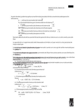 MODELOS DE LÍNEAS DE
ESPERA
A partirdeellas,podemosaplicarvariasfórmulasparadescribirlascaracterísticasdeoperación
delsistema:
ë
p = utilización promedio del sistema
=
ì
n
P =probabilidad dequenclientesesténenel sistema =
(1-p) p
(n)
ë
L = número promedio declientesenel sistema de
servicio =
ì - ë
L = número promedio declientesenla filadeespera
=pL
q
1
W = tiempo promedio transcurrido enel sistema,incluidoel
servicio =
ì - ë
W = tiempo promedio deespera enla fila
=pW
q
Ejemplo del cálculo delascaracterísticasdeoperacióndeun sistema con un solo canal y una sola
fase
La gerente de un supermercado está interesada en brindar un buen servicio a las personas de
mayor edad que
compran en su local. Actualmente, el supermercado cuenta con una caja de salida reservada para
los jubilados.
Estaspersonasllegana la caja a un ritmo promedio de30porhora,deacuerdo conuna distribución
dePoisson, y
son atendidos a una tasa promedio de 35 clientes por hora, con tiempos de servicio
exponenciales. Calcule los
siguientespromedios:
a. Utilizacióndelempleado delacajade
salida.
b. Número declientesqueentranal
sistema.
c. Número declientesformadosenla fila.
d. Tiempo transcurrido dentro del sistema.
e. Tiempo deespera enla fila.
Solución. La caja de salida puede representarse como un sistema con un solo canal y una sola fase.
Usamos las
ecuacionescorrespondientesa las característicasdeoperacióndel modelo conun solo servidor
para calcularlas
característicaspromedio:
a. La utilizaciónpromedio delempleadodela cajade
salida es:
ë 30
p = = = 0,857 ; o sea, 85,7%
ì 35
b. El númeropromedio declientesqueentranal
sistema es:
ë 30
35-30
L = = = 6 clientes
ì - ë
c. El númeropromedio declientesformadosenla
fila es:
L = pL = 0,857 (6) = 5,14 clientes
q
d. El tiempopromedio transcurrido dentro del
sistema es:
1 1
W = = = 0,20hora ; osea,12
minutos
ì - ë 35-30
e. El tiempopromedio transcurrido enla fila
es:
W =pW= 0,857(0,20) =0,17hora : osea,10,28
mimnutos
q
 
