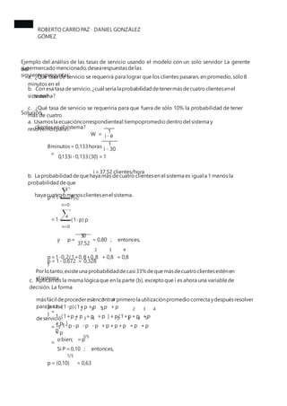ROBERTO CARRO PAZ · DANIEL GONZÁLEZ
GÓMEZ
Ejemplo del análisis de las tasas de servicio usando el modelo con un solo servidor La gerente
del
supermercado mencionado,desearespuestasdelas
siguientespreguntas:
a. ¿Qué tasa de servicio se requerirá para lograr que los clientes pasaran, en promedio, sólo 8
minutos en el
sistema?
b. Con esa tasa deservicio,¿cuál sería laprobabilidad detenermásdecuatro clientesenel
sistema?
c. ¿Qué tasa de servicio se requeriría para que fuera de sólo 10% la probabilidad de tener
más de cuatro
clientesenel sistema?
Solución.
a. Usamosla ecuacióncorrespondienteal tiempopromedio dentro del sistema y
resolvemospara ì. 1
W = ì - ë
1
8minutos= 0,133horas
=
ì - 30
0,133ì -0,133(30) =1
ì =37,52 clientes/hora
b. La probabilidad dequehaya más decuatro clientesen el sistema es igual a 1 menos la
probabilidad deque
haya cuatro omenosclientesenel sistema.
4
p=1- P(n)
n=0
4
=1- (1-p) p
n=0
30
y p= = 0,80 ; entonces,
37,52
2 3 4
p=1-0,2(1+0,8+0,8 + 0,8 + 0,8
)
p= 1- 0,672 = 0,328
Porlotanto,existeuna probabilidaddecasi 33%dequemásdecuatro clientesesténen
el sistema.
c. Aplicamos la misma lógica que en la parte (b), excepto que ì es ahora una variable de
decisión. La forma
másfácil deprocederesencontrarprimero la utilizaciónpromedio correcta ydespuésresolver
para la tasa
deservicio.
2 3 4
p=1-(1-p)(1+p +p +p +p
)
2 3 4 2 3 4
1-(1+p +p +p +p ) +p(1+p+p +p
+p )
=
=
=
2 3 4 2 3 4
1-1-p -p -p -p +p +p+p +p +p
+p
5
5
p
1/5
obien; =p
Si P =0,10 ; entonces,
1/5
p= (0,10) = 0,63
 