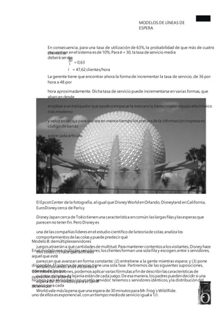 MODELOS DE LÍNEAS DE
ESPERA
En consecuencia, para una tasa de utilización de 63%, la probabilidad de que más de cuatro
clientes se
encuentren enel sistema esde10%.Para ë=30, la tasa deservicio media
deberá serde:
30
=0,63
ì
ì = 47,62clientes/hora
La gerente tiene que encontrar ahora la forma de incrementar la tasa de servicio, de 36 por
hora a 48 por
hora aproximadamente. Dicha tasa de servicio puede incrementarse en varias formas, que
abarcan desde
empleara untrabajadorqueayude a empacarla mercancía,hasta instalarequipoelectrónico
másmoderno
y veloz en la caja para quelea en menostiempo lospreciosdela informaciónimpresa en
código debarras
sobre cada artículo.
El EpcotCenter dela fotografía,al igual queDisneyWorldenOrlando,Disneyland enCalifornia,
EuroDisneycerca deParísy
DisneyJapancerca deTokiotienenuna característica encomún:laslargasfilasylasesperasque
parecennotenerfin. Pero Disneyes
una delascompañíaslíderesenel estudio científico delateoríadecolas;analiza los
comportamientosdelascolasypuedepredecirqué
juegosatraerána quécantidadesdemultitud.Para mantenercontentosa losvisitantes,Disneyhace
tres cosas:(1) hace quelaslíneas
parezcan que avanzan en forma constante; (2) entretiene a la gente mientras espera; y (3) pone
señales diciendo a los visitantes a
cuántosminutos delejanía estándecada juego.Deesa manera,lospadrespuedendecidirsi una
espera de 20 minutospara el Samll
Worldvalemáslapena queuna espera de30minutospara Mr.Frog`sWildRide.
Modelo B:demúltiplesservidores
En el modelo conmúltiplesservidores,losclientesforman una sola fila y escogen,entre s servidores,
aquel que esté
disponible. El sistema de servicio tiene una sola fase. Partiremos de las siguientes suposiciones,
además de las que
hicimospara el modelo conun solo servidor: tenemoss servidoresidénticos,yla distribucióndel
servicio para cada
uno deellosesexponencial,conuntiempo mediodeservicio igual a 1/ì.
Con estassuposiciones,podemosaplicarvariasfórmulasa findedescribirlascaracterísticasde
operacióndel sistema
deservicio:
 