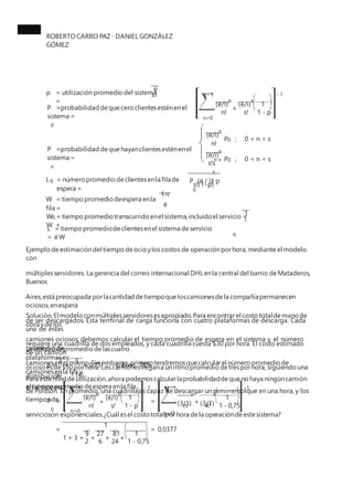 ROBERTO CARRO PAZ · DANIEL GONZÁLEZ
GÓMEZ
ë
p = utilización promedio del sistema
=
sì - 1
s - 1
n s
(ë/ì) (ë/ì) 1
P =probabilidad dequecero clientesesténenel
sistema =
0
+
n! s! 1 - p
n=0
n
(ë/ì)
P ; 0 < n < s
0
n!
P =probabilidad dequehayanclientesesténenel
sistema =
n
n
(ë/ì)
P ; 0 < n < s
n-s 0
s!s
s
P (ë / ì) p
0
L = número promedio declientesenla filade
espera =
q 2
s!(1-p)
Lq
W = tiempo promedio deespera enla
fila =
q
ë
1
W = tiempo promedio transcurrido enel sistema,incluidoel servicio =
W +
q
ì
L = tiempo promediodeclientesenel sistema deservicio
= ëW
Ejemplo deestimacióndel tiempo deocio ylos costos de operaciónporhora, mediante el modelo
con
múltiplesservidores. La gerencia del correo internacional DHLenla central del barrio deMataderos,
Buenos
Aires,está preocupada porlacantidad detiempoqueloscamionesdela compañíapermanecen
ociosos,enespera
de ser descargados. Esta terminal de carga funciona con cuatro plataformas de descarga. Cada
una de éstas
requiere una cuadrilla de dos empleados, y cada cuadrilla cuesta $30 por hora. El costo estimado
de un camión
ocioso esde$50 porhora. Los camionesllegana unritmo promedio detresporhora, siguiendo una
distribución
de Poisson. En promedio, una cuadrilla es capaz de descargar un semirremolque en una hora, y los
tiempos de
servicioson exponenciales.¿Cuál esel costo totalporhora dela operacióndeestesistema?
Solución.El modelo conmúltiplesservidoresesapropiado.Para encontrarel costo totaldemano de
obra ydelos
camiones ociosos, debemos calcular el tiempo promedio de espera en el sistema y el número
promedio de
camionesenel mismo.Sinembargo,primero tendremosquecalcularel número promedio de
camionesenla fila y
el tiempo promedio deespera enla fila.
La utilizaciónpromedio delascuatro
plataformases:
ë 3
p = =
sì 1 (4)
= 0,75 ; o bien 75%
Para estenivel deutilización,ahora podemoscalcularlaprobabilidaddequenohaya ningúncamión
en el sistema s - 1 - 1 4- 1 - 1
n s n
(3/1) (3/1)
s
(ë/ì) (ë/ì) 1 1
P =
0
+ = +
n! s! 1 - p n! 4! 1 - 0,75
n=0
s=0
1
= = 0,0377
9 27 81 1
1 + 3 + + + +
2 6 24 1 - 0,75
 