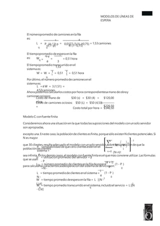 MODELOS DE LÍNEAS DE
ESPERA
El númeropromedio decamionesenla fila
es: s
P (ë / ì) p
0
4
0,0377 (3/1) (0,75)
L =
q
= = 1,53camiones
2 2
s!(1-p)
El tiempopromedio deespera enla fila
es:
1,53
4! (1-0,75)
L q
Wq = = = 0,51hora
ë 3
El tiempopromedio transcurrido enel
sistema es:
1 1
W = W +
q
= 0,51 = 0,51 hora
ì 1
Porúltimo,el número promediodecamionesenel
sistema es:
L =ëW = 3(1,51) =
4,53camiones
Ahora podemoscalcularloscostosporhora correspondientesa mano deobray
camionesociosos:
Costo de mano de
obra:
$30 (s) = $30 (4) = $120,00
$226,50
Costo de camiones ociosos: $50 (L) = $50 (4,53)
= Costo total por hora = $346,50
Modelo C:confuente finita
Consideremosahora una situaciónen la que todaslassuposicionesdel modelo conunsolo servidor
son apropiadas,
excepto una.Eneste caso,la poblacióndeclientesesfinita,porquesólo existenNclientespotenciales.Si
N es mayor
que 30 clientes,resulta adecuado el modelo conunsolo servidor,sobre la suposicióndeque la
poblacióndeclientes
sea infinita.Enlos demáscasos,el modelo confuentefinita esel quemás conviene utilizar.Lasfórmulas
que seusan
para calcularlascaracterísticasdeoperacióndel sistema deservicioson:
N - 1
n
N!
(N-n)!
ë
P =probabilidad dequecero clientesesténenel
sistema =
0
ì
n=0
p = utilización promedio del servidor = 1
- P
0
(ë + ì)
L = número promedio declientesenla filadeespera
=N -
(1 - P )
0
q
ë
ì
L = tiempo promediodeclientesenel sistema =
N -
(1 - P )
0
ë
-1
W = tiempo promedio deespera enla fila = L [(N -
L) ë]
q q
-1
W = tiempo promedio transcurrido enel sistema,incluidoel servicio = L [(N
-L) ë]
 